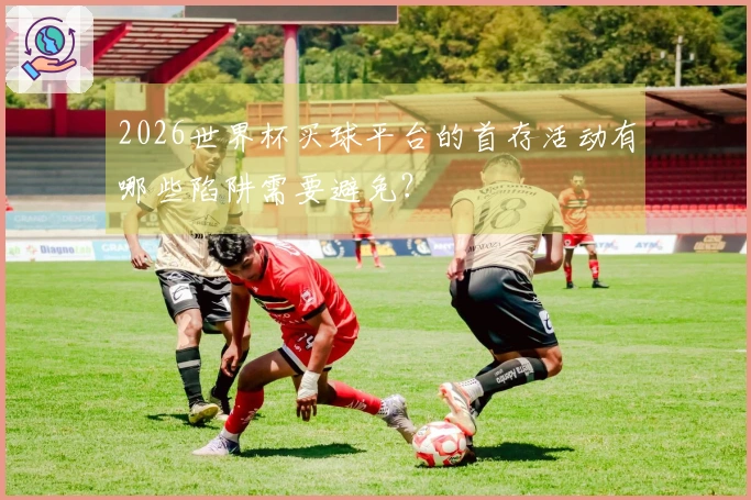 2026世界杯买球平台的首存活动有哪些陷阱需要避免？